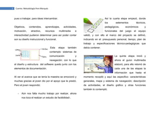 2

Cuento. Metodología Pere Marqués

puso a trabajar, para ideas intercambiar.

Así la cuarta etapa empezó, donde
los

Objetivos,
motivación,

contenidos,
atractivo,

aprendizajes,
recursos

actividades,

multimedia

eelementos

pedagógicos,

e

funcionales

técnicos,

económicos
del

juego

el

y
equipo

interactividad pudieron determinar para así poder contar

validó, y con ello el marco del proyecto se definió,

son su diseño instruccional y funcional.

indicando en el: presupuesto personal, tiempo, plan de
trabajo y especificaciones técnico-pedagógicas que

Esta

etapa

también

debía contener.

contemplo: sistemas de
comunicación

y

La quinta etapa inició y

navegación; con lo que

ahora el guion multimedia

el diseño y estructura del software quedo junto con los

elaboró, para ello retomó de

elementos de documentación.

cada una de las etapas la
información que hasta el

Al ver el avance que se tenía la maestra se emocionó y

momento recopiló y aquí las especifico: características

muchas gracias al joven dio por el apoyo que le prestó.

generales, mapa y sistema de navegación; descripción

Pero el joven respondió:

de actividades, el diseño gráfico y otras funciones
también lo contempló.

-

Aún nos falta mucho trabajo por realizar, ahora
nos toca el realizar un estudio de factibilidad-.

 