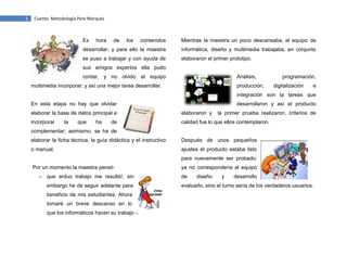3

Cuento. Metodología Pere Marqués

Es

hora

de

los

contenidos

Mientras la maestra un poco descansaba, el equipo de

desarrollar; y para ello la maestra

informática, diseño y multimedia trabajaba, en conjunto

se puso a trabajar y con ayuda de

elaboraron el primer prototipo.

sus amigos expertos ella pudo
contar, y no olvido al equipo

Análisis,

multimedia incorporar; y así una mejor tarea desarrollar.

producción,

programación,
digitalización

e

integración son la tareas que
En esta etapa no hay que olvidar

desarrollaron y así el producto

elaborar la base de datos principal e

elaboraron y

incorporar

calidad fue lo que ellos contemplaron.

la

que

ha

de

la primer prueba realizaron, criterios de

complementar; asimismo, se ha de
elaborar la ficha técnica, la guía didáctica y el instructivo

Después de unos pequeños

o manual.

ajustes el producto estaba listo
para nuevamente ser probado;

Por un momento la maestra pensó:
– que arduo trabajo me resultó!, sin
embargo he de seguir adelante para
beneficio de mis estudiantes. Ahora
tomaré un breve descanso en lo
que los informáticos hacen su trabajo -.

ya no correspondería al equipo
de

diseño

y

desarrollo

evaluarlo, sino el turno sería de los verdaderos usuarios.

 