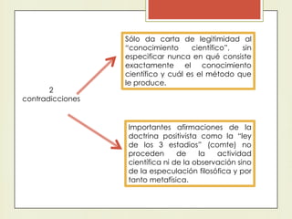 2
contradicciones
Sólo da carta de legitimidad al
“conocimiento científico”, sin
especificar nunca en qué consiste
exactamente el conocimiento
científico y cuál es el método que
le produce.
Importantes afirmaciones de la
doctrina positivista como la “ley
de los 3 estadios” (comte) no
proceden de la actividad
científica ni de la observación sino
de la especulación filosófica y por
tanto metafísica.
 