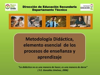“La didáctica no es una manera de hacer, es una manera de darse”
( F.E. González Jiménez, 2006)
Metodología Didáctica,
elemento esencial de los
procesos de enseñanza y
aprendizaje
Dirección de Educación Secundaria
Departamento Técnico
 