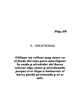 Pág.:10




          5. creatividad


 Utilizar un relleno muy suave en
el fondo del vaso para amortiguar
  la caída y alrededor del huevo
 colocar algo suave y alcochonado
 porque si se llega a balancear el
  huevo queda presionado y ni se
                sale.
 