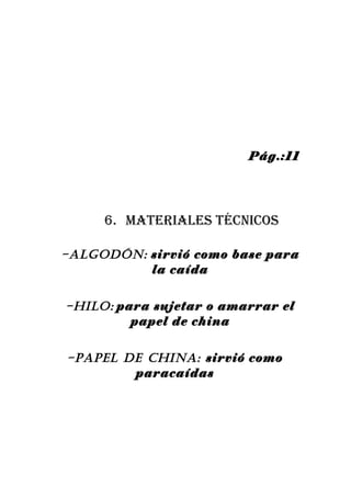 Pág.:11




     6. Materiales técnicos

-AlGODón: sirvió como base para
          la caída


-HIlO: para sujetar o amarrar el
         papel de china


-pApEl DE cHInA: sirvió como
        paracaídas
 