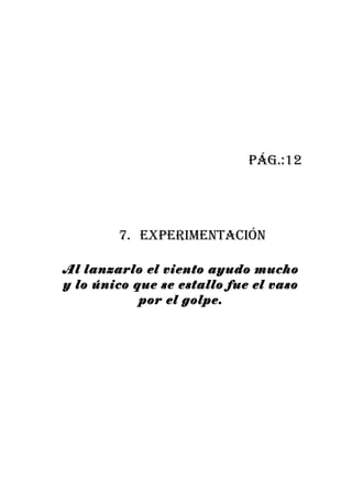 pág.:12




        7. experiMentación

Al lanzarlo el viento ayudo mucho
y lo único que se estallo fue el vaso
            por el golpe.
 