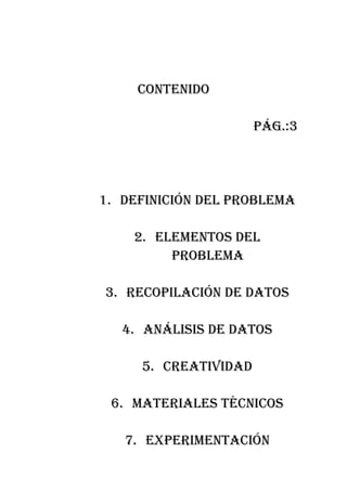 contenido

                      pág.:3




1. definición del probleMa

    2. eleMentos del
         probleMa

3. recopilación de datos

   4. análisis de datos

     5. creatividad

 6. Materiales técnicos

   7. experiMentación
 