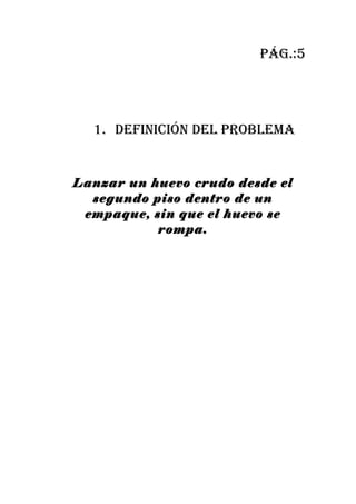 pág.:5




  1. definición del probleMa


Lanzar un huevo crudo desde el
  segundo piso dentro de un
 empaque, sin que el huevo se
           rompa.
 