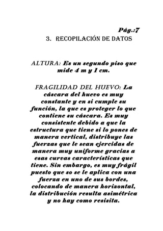 Pág.:7
     3. recopilación de datos


AlturA: Es un segundo piso que
      mide 4 m y 1 cm.


  FrAGIlIDAD DEl HuEVO: La
      cáscara del huevo es muy
     constante y en si cumple su
 función, la que es proteger lo que
    contiene su cáscara. Es muy
     consistente debido a que la
estructura que tiene si lo pones de
  manera vertical, distribuye las
  fuerzas que le sean ejercidas de
 manera muy uniforme gracias a
  esas curvas características que
tiene. Sin embargo, es muy frágil
 puesto que so se le aplica con una
    fuerza en uno de sus bordes,
 colocando de manera horizontal,
la distribución resulta asimétrica
       y no hay como resisita.
 