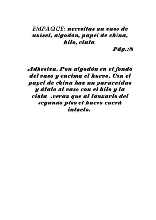 EmpAquE: necesitas un vaso de
 unisel, algodón, papel de china,
            hilo, cinta
                            Pág.:8


Adhesiva. Pon algodón en el fondo
del vaso y encima el huevo. Con el
papel de china haz un paracaídas
  y átalo al vaso con el hilo y la
 cinta .veraz que al lanzarlo del
   segundo piso el huevo caerá
              intacto.
 