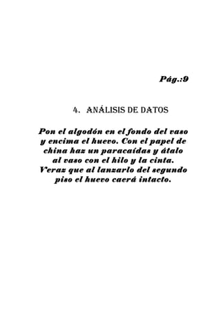 Pág.:9



        4. análisis de datos

Pon el algodón en el fondo del vaso
y encima el huevo. Con el papel de
 china haz un paracaídas y átalo
   al vaso con el hilo y la cinta.
Veraz que al lanzarlo del segundo
    piso el huevo caerá intacto.
 