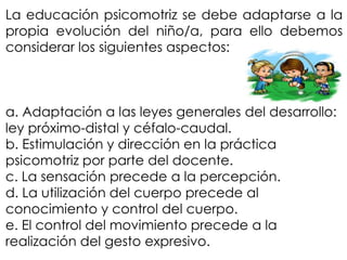 La educación psicomotriz se debe adaptarse a la
propia evolución del niño/a, para ello debemos
considerar los siguientes aspectos:



a. Adaptación a las leyes generales del desarrollo:
ley próximo-distal y céfalo-caudal.
b. Estimulación y dirección en la práctica
psicomotriz por parte del docente.
c. La sensación precede a la percepción.
d. La utilización del cuerpo precede al
conocimiento y control del cuerpo.
e. El control del movimiento precede a la
realización del gesto expresivo.
 