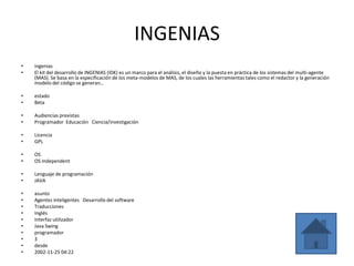 INGENIAS
•   ingenias
•   El kit del desarrollo de INGENIAS (IDK) es un marco para el análisis, el diseño y la puesta en práctica de los sistemas del multi-agente
    (MAS). Se basa en la especificación de los meta-modelos de MAS, de los cuales las herramientas tales como el redactor y la generación
    modelo del código se generan.。

•   estado
•   Beta

•   Audiencias previstas
•   Programador Educación Ciencia/investigación

•   Licencia
•   GPL

•   OS
•   OS Independent

•   Lenguaje de programación
•   JAVA

•   asunto
•   Agentes inteligentes Desarrollo del software
•   Traducciones
•   Inglés
•   Interfaz utilizador
•   Java Swing
•   programador
•   3
•   desde
•   2002-11-25 04:22
 