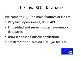 the Java SQL database
Welcome to H2,. The main features of H2 are:
• Very fast, open source, JDBC API
• Embedded and server modes; in-memory
  databases
• Browser based Console application
• Small footprint: around 1 MB jar file size
 