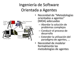 Ingeniería de Software
 Orientada a Agentes
        • Necesidad de “Metodologías
          orientadas a agentes”
          (MOA) adecuadas
          – Abordar la solución de
            problemas complejos
          – Conducir el proceso de
            desarrollo
          – Extender la utilización del
            paradigma de agentes, ...
        • Necesidad de modelar
          formalmente las
          metodologías de agentes
 