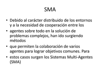 SMA
• Debido al carácter distribuido de los entornos
  y a la necesidad de cooperación entre los
• agentes sobre todo en la solución de
  problemas complejos, han ido surgiendo
  métodos
• que permiten la colaboración de varios
  agentes para lograr objetivos comunes. Para
• estos casos surgen los Sistemas Multi-Agentes
  (SMA)
 