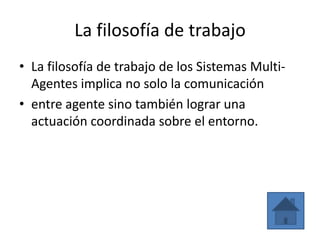 La filosofía de trabajo
• La filosofía de trabajo de los Sistemas Multi-
  Agentes implica no solo la comunicación
• entre agente sino también lograr una
  actuación coordinada sobre el entorno.
 