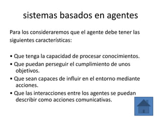 sistemas basados en agentes
Para los consideraremos que el agente debe tener las
siguientes características:

• Que tenga la capacidad de procesar conocimientos.
• Que puedan perseguir el cumplimiento de unos
  objetivos.
• Que sean capaces de influir en el entorno mediante
  acciones.
• Que las interacciones entre los agentes se puedan
  describir como acciones comunicativas.
 