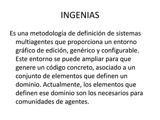 INGENIAS
Es una metodología de definición de sistemas
  multiagentes que proporciona un entorno
  gráfico de edición, genérico y configurable.
  Este entorno se puede ampliar para que
  genere un código concreto, asociado a un
  conjunto de elementos que definen un
  dominio. Actualmente, los elementos que
  definen ese dominio son los necesarios para
  comunidades de agentes.
 