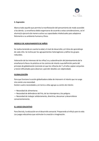 3. Expresión:
Abarca todo aquello que permita la manifestación del pensamiento de modo accesible
a los demás. La enseñanza debía organizarse de acuerdo a estas consideraciones, así el
alumno/a ejercería de manera activa sus capacidades intelectuales para adaptarse
felizmente a su ambiente humano y físico.
MODELO DE AGRUPAMIENTO DE NIÑOS
Se realiza teniendo en cuenta la edad, el nivel de desarrollo y el ritmo de aprendizaje
de cada niño. Se inclina por los agrupamientos heterogéneos y define los grupos
reducidos.
Valoración de los intereses de los niños/ as y subordinación del planteamiento de la
enseñanza lo lleva a la práctica en los centros de interés cuya definición parte del
principio de globalización (consiste en que los niños/as de 7 u 8 años captan conjuntos
y tienen dificultades para observar y percibir detalles con objetividad).
GLOBALIZACIÓN
Para que funcione la acción globalizadora debe de intervenir el interés que no surge
sino existe una necesidad.
Existen cuatro necesidades y en torno a ellas agrupa su centro de interés:
— Necesidad de alimentarse.
— Necesidad de defenderse del frío, de las intemperies y los peligros.
— Necesidad de trabajar solidariamente, divertirse, descansar y desarrollarse
convenientemente.
EL JUEGO EDUCATIVO
Para Decroly, la educación en el desarrollo sensorial. Preparando al niño/a para la vida:
Los juegos educativos que estimulan la creación e imaginación.
 