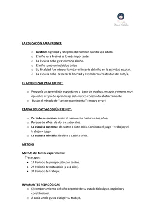 LA EDUCACIÓN PARA FREINET:
o Destino: dignidad y categoría del hombre cuando sea adulto.
o El niño para Freinet es lo más importante.
o La Escuela debe girar entrono al niño.
o El niño como un individuo único.
o Su finalidad fue integrar la vida y el interés del niño en la actividad escolar.
o La escuela debe respetar la libertad y estimular la creatividad del niño/a.
EL APRENDIZAJE PARA FREINET:
o Proponía un aprendizaje espontáneo a base de pruebas, ensayos y errores muy
opuestos al tipo de aprendizaje sistemático construido abstractamente.
o Busco el método de “tanteo experimental” (ensayo error)
ETAPAS EDUCATIVAS SEGÚN FREINET:
o Periodo preescolar: desde el nacimiento hasta los dos años.
o Parque de niños: de dos a cuatro años.
o La escuela maternal: de cuatro a siete años. Comienza el juego – trabajo y el
trabajo – juego.
o La escuela primaria: de siete a catorce años.
MÉTODO
Método del tanteo experimental
Tres etapas:
 1º Periodo de prospección por tanteo.
 2º Periodo de instalación (2 a 4 años).
 3º Periodo de trabajo.
INVARIANTES PEDAGÓGICAS
o El comportamiento del niño depende de su estado fisiológico, orgánico y
constitucional.
o A cada uno le gusta escoger su trabajo.
 