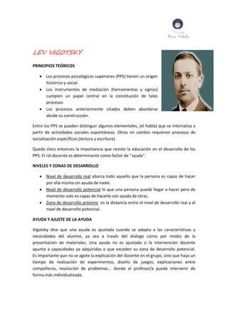 LEV VIGOTSKY
PRINCIPIOS TEÓRICOS
 Los procesos psicológicos superiores (PPS) tienen un origen
histórico y social.
 Los instrumentos de mediación (herramientas y signos)
cumplen un papel central en la constitución de tales
procesos
 Los procesos anteriormente citados deben abordarse
desde su construcción.
Entre los PPS se pueden distinguir algunos elementales, (el habla) que se internaliza a
partir de actividades sociales espontáneas. Otros en cambio requieren procesos de
socialización específicos (lectura y escritura).
Queda claro entonces la importancia que reviste la educación en el desarrollo de los
PPS. El rol docente es determinante como factor de "ayuda".
NIVELES Y ZONAS DE DESARROLLO
 Nivel de desarrollo real abarca todo aquello que la persona es capaz de hacer
por ella misma sin ayuda de nadie.
 Nivel de desarrollo potencial lo que una persona puede llegar a hacer pero de
momento solo es capaz de hacerlo con ayuda de otras.
 Zona de desarrollo próximo es la distancia entre el nivel de desarrollo real y el
nivel de desarrollo potencial.
AYUDA Y AJUSTE DE LA AYUDA
Vigotsky dice que una ayuda es ajustada cuando se adapta a las características y
necesidades del alumno, ya sea a través del dialogo como por medio de la
presentación de materiales. Una ayuda no es ajustada si la intervención docente
apunta a capacidades ya adquiridas o que exceden su zona de desarrollo potencial.
Es importante que no se agote la explicación del docente en el grupo, sino que haya un
tiempo de realización de experimentos, diseño de juegos, explicaciones entre
compañeros, resolución de problemas... donde el profesor/a pueda intervenir de
forma más individualizada.
 
