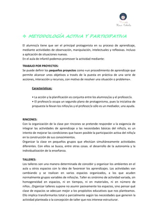  METODOLOGÍA ACTIVA Y PARTICIPATIVA
El alumno/a tiene que ser el principal protagonista en su proceso de aprendizaje,
mediante actividades de observación, manipulación, intelectuales y reflexivas. Incluso
a aplicación de situaciones nuevas.
En el aula de infantil podemos promover la actividad mediante:
TRABAJO POR PROYECTOS:
Se puede definir los pequeños proyectos como «un procedimiento de aprendizaje que
permite alcanzar unos objetivos a través de la puesta en práctica de una serie de
acciones, interacción y recursos, con motivo de resolver una situación o problema».
Características:
• La acción y la planificación es conjunta entre los alumnos/as y el profesor/a.
• El profesor/a ocupa un segundo plano de protagonismo, pues la iniciativa de
propuesta la llevan los niños/as y el profesor/a sólo es un mediador, una ayuda.
RINCONES:
Con la organización de la clase por rincones se pretende responder a la exigencia de
integrar las actividades de aprendizaje a las necesidades básicas del niño/a, es un
intento de mejorar las condiciones que hacen posible la participación activa del niño/a
en la construcción de sus conocimientos.
Organizar la clase en pequeños grupos que efectúan simultáneamente actividades
diferentes. Con ellos se busca, entre otras cosas. el desarrollo de la autonomía y la
individualización de la enseñanza.
TALLERES:
Los talleres son una manera determinada de concebir y organizar los ambientes en el
aula u otros espacios con la idea de favorecer los aprendizajes. Las actividades van
cambiando y se realizan en varios espacios organizados, a los que acuden
normalmente grupos variables de niños/as. Taller es sinónimo de actividad variada, sin
homogeneidad en espacios, ni en tiempos, ni en materiales, ni en número de
niños...Organizar talleres supone no asumir pasivamente los espacios, sino pensar qué
clase de espacios se adecuan mejor a los propósitos educativos que nos planteamos.
Ello implica transformarlos total o parcialmente según las necesidades que generen la
actividad planteada o la concepción de taller que nos interese estructurar.
 