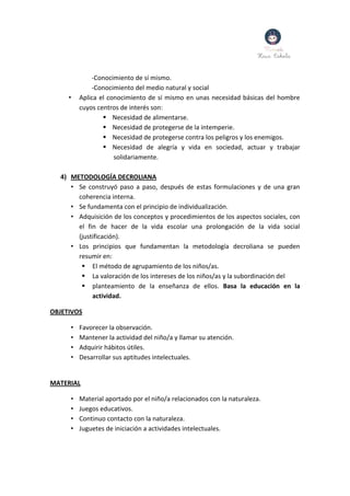 -Conocimiento de sí mismo.
-Conocimiento del medio natural y social
• Aplica el conocimiento de sí mismo en unas necesidad básicas del hombre
cuyos centros de interés son:
 Necesidad de alimentarse.
 Necesidad de protegerse de la intemperie.
 Necesidad de protegerse contra los peligros y los enemigos.
 Necesidad de alegría y vida en sociedad, actuar y trabajar
solidariamente.
4) METODOLOGÍA DECROLIANA
• Se construyó paso a paso, después de estas formulaciones y de una gran
coherencia interna.
• Se fundamenta con el principio de individualización.
• Adquisición de los conceptos y procedimientos de los aspectos sociales, con
el fin de hacer de la vida escolar una prolongación de la vida social
(justificación).
• Los principios que fundamentan la metodología decroliana se pueden
resumir en:
 El método de agrupamiento de los niños/as.
 La valoración de los intereses de los niños/as y la subordinación del
 planteamiento de la enseñanza de ellos. Basa la educación en la
actividad.
OBJETIVOS
• Favorecer la observación.
• Mantener la actividad del niño/a y llamar su atención.
• Adquirir hábitos útiles.
• Desarrollar sus aptitudes intelectuales.
MATERIAL
• Material aportado por el niño/a relacionados con la naturaleza.
• Juegos educativos.
• Continuo contacto con la naturaleza.
• Juguetes de iniciación a actividades intelectuales.
 
