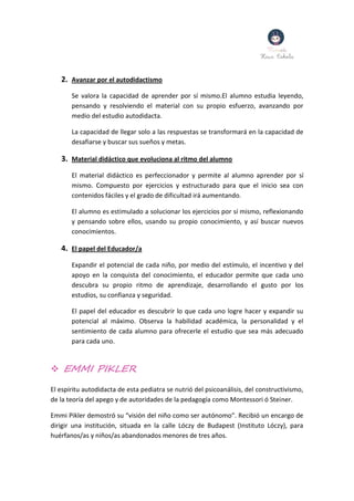 2. Avanzar por el autodidactismo
Se valora la capacidad de aprender por sí mismo.El alumno estudia leyendo,
pensando y resolviendo el material con su propio esfuerzo, avanzando por
medio del estudio autodidacta.
La capacidad de llegar solo a las respuestas se transformará en la capacidad de
desafiarse y buscar sus sueños y metas.
3. Material didáctico que evoluciona al ritmo del alumno
El material didáctico es perfeccionador y permite al alumno aprender por sí
mismo. Compuesto por ejercicios y estructurado para que el inicio sea con
contenidos fáciles y el grado de dificultad irá aumentando.
El alumno es estimulado a solucionar los ejercicios por sí mismo, reflexionando
y pensando sobre ellos, usando su propio conocimiento, y así buscar nuevos
conocimientos.
4. El papel del Educador/a
Expandir el potencial de cada niño, por medio del estímulo, el incentivo y del
apoyo en la conquista del conocimiento, el educador permite que cada uno
descubra su propio ritmo de aprendizaje, desarrollando el gusto por los
estudios, su confianza y seguridad.
El papel del educador es descubrir lo que cada uno logre hacer y expandir su
potencial al máximo. Observa la habilidad académica, la personalidad y el
sentimiento de cada alumno para ofrecerle el estudio que sea más adecuado
para cada uno.
 EMMI PIKLER
El espíritu autodidacta de esta pediatra se nutrió del psicoanálisis, del constructivismo,
de la teoría del apego y de autoridades de la pedagogía como Montessori ó Steiner.
Emmi Pikler demostró su “visión del niño como ser autónomo”. Recibió un encargo de
dirigir una institución, situada en la calle Lóczy de Budapest (Instituto Lóczy), para
huérfanos/as y niños/as abandonados menores de tres años.
 