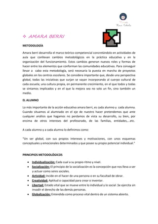  AMARA BERRI
METODOLOGÍA
Amara berri desarrolla el marco teórico competencial concretándolo en actividades de
aula que conllevan cambios metodológicos en la práctica educativa y en la
organización del funcionamiento. Estos cambios generan nuevos roles y formas de
hacer entre los elementos que conforman las comunidades educativas. Para conseguir
llevar a cabo esta metodología, será necesaria la puesta en marcha de proyectos
globales en los centros escolares. Se considera importante que, desde una perspectiva
global, todas las iniciativas que surjan se vayan incorporando al cuerpo cultural de
cada escuela; una cultura propia, en permanente crecimiento, en el que todos y todas
se sintamos implicados y en el que la mejora sea no solo un fin, sino también un
medio.
EL ALUMNO
Lo más importante de la acción educativa amara berri, es cada alumno y cada alumna.
Cuando situamos al alumnado en el eje de nuestro hacer pretendemos que ante
cualquier análisis que hagamos no perdamos de vista su desarrollo, su bien, por
encima de otros intereses del profesorado, de las familias, entidades,...etc.
A cada alumno y a cada alumna lo definimos como:
“Un ser global, con sus propios intereses y motivaciones, con unos esquemas
conceptuales y emocionales determinados y que posee su propio potencial individual.”
PRINCIPIOS METODOLÓGICOS
 Individualización: Cada cual a su propio ritmo y nivel.
 Socialización: El principio de la socialización es la concepción que nos lleva a ser
y actuar como seres sociales.
 Actividad: Incide en el hacer de una persona o en su facultad de obrar.
 Creatividad: Aptitud o capacidad para crear o inventar.
 Libertad: Estado vital que se mueve entre lo individual y lo social .Se ejercita sin
invadir el derecho de las demás personas.
 Globalización: Entendida como proceso vital dentro de un sistema abierto.
 