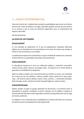  JUEGO EXPERIMENTAL
Parte de la teoría de E. Goldschmied, estudió las posibilidades que tenían los niños/as
menores de 2 años de elaborar un juego, utilizando aquellos recursos que encuentran
en su entorno y que le sirven de elemento organizativo para el conocimiento del
espacio y del orden.
Hay dos propuestas:
LA CESTA DE LOS TESOROS
¿En qué consiste?
Es una actividad de exploración en la que los pequeños/as manipulan diferentes
objetos que el educador/a les ha presentado en una cesta, de manera que atraiga su
interés y sirva de estímulo a sus sentidos.
La exploración proporciona al pequeño/a una gran cantidad de experiencias y favorece
el desarrollo de sus capacidades sensoriales y de coordinación.
¿Cómo organizarlo?
El educador/a preparará la cesta con diferentes objetos y materiales sensoriales:
colores, formas, pesos, texturas, que hagan ruido… Se colocará en un rincón donde se
garantice la comodidad de los pequeños.
Debe ser sólida y estable y de unas dimensiones que facilite su acceso. Los materiales
de la cesta son de uso cotidiano: cucharas, pelotas, botes, pinzas de la ropa, tubos,
ropa…, del entorno natural: piedras, nueces, frutas, conchas…; o materiales reciclados:
botes de yogur vacíos, cilindros de cartón del papel higiénico, cajas de cartón…
El desarrollo del juego
Podrán acceder al juego en grupos pequeños de alumnos/as. Las primeras veces el
educador/a le ayudará a establecer el primer contacto con los objetos y después la
intervención del educador le dará seguridad y confianza al pequeño/a para que lo haga
de manera autónoma.
Los objetos se irán renovando para compatibilizar los nuevos estímulos con los puntos
de referencia que los pequeño/as han ido adquiriendo.
 