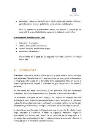  Actividades y experiencias significativas y útiles de las que los niños disfruten y
aprendan con un enfoque globalizador como principio metodológico.
Éstas no suponen un acontecimiento aislado sino que son la culminación del
desarrollo de una unidad didáctica previamente trabajada con los niños.
Actividades que podemos llevar a cabo:
 Actividades de iniciación.
 Talleres de maquillaje y motivación.
 Talleres en cocina, en pequeños grupos.
 Actividades fuera del aula.
Dependiendo de la edad de los pequeños las fiestas adquirirán un mayor
significado.
 URTXINTXA
Urtxintxa es un proyecto de las Ikastolas que crea y aplica material didáctico integral
para la etapa de Educación Infantil. Es un proyecto que tiene en cuenta al alumno/a en
su integridad: está basado en el desarrollo de las capacidades, toma en cuenta el
aprendizaje significativo, respeta la pluralidad, da gran importancia a los valores y
actitudes...
Ha sido creado para toda Euskal Herria; es una propuesta tanto para alumnos/as
euskaldunes como castellanoparlantes, cuyo fin es que se desarrollen en euskara.
Las novedades principales de este proyecto son: mejorar el proyecto educativo
facilitando el grado de compresión del diseño curricular y asegurando la coherencia
vertical; fortalecer el compromiso de las líneas transversales; explorar nuevas vías para
responder mejor a la diversidad e integrar una serie de inductores del plurilingüismo.
La educación de los niños es de vital importancia para el desarrollo del niño/a. En esta
etapa, empiezan a desarrollar, a saber, la capacidad intelectual, rasgos de
personalidad, los poderes del cuerpo, de los principios de la integración y la
interacción. La investigación continúa y el mejoramiento de la comunidad educativa es
un nuevo paso en el proceso de proyecto Urtxintxa.
 