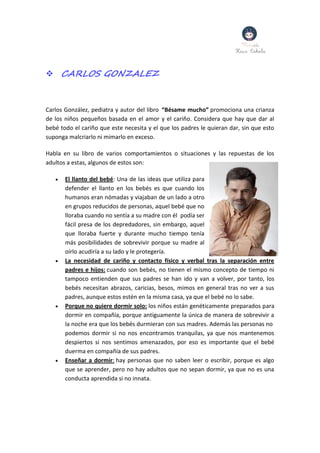  CARLOS GONZALEZ
Carlos González, pediatra y autor del libro “Bésame mucho” promociona una crianza
de los niños pequeños basada en el amor y el cariño. Considera que hay que dar al
bebé todo el cariño que este necesita y el que los padres le quieran dar, sin que esto
suponga malcriarlo ni mimarlo en exceso.
Habla en su libro de varios comportamientos o situaciones y las repuestas de los
adultos a estas, algunos de estos son:
 El llanto del bebé: Una de las ideas que utiliza para
defender el llanto en los bebés es que cuando los
humanos eran nómadas y viajaban de un lado a otro
en grupos reducidos de personas, aquel bebé que no
lloraba cuando no sentía a su madre con él podía ser
fácil presa de los depredadores, sin embargo, aquel
que lloraba fuerte y durante mucho tiempo tenía
más posibilidades de sobrevivir porque su madre al
oírlo acudiría a su lado y le protegería.
 La necesidad de cariño y contacto físico y verbal tras la separación entre
padres e hijos: cuando son bebés, no tienen el mismo concepto de tiempo ni
tampoco entienden que sus padres se han ido y van a volver, por tanto, los
bebés necesitan abrazos, caricias, besos, mimos en general tras no ver a sus
padres, aunque estos estén en la misma casa, ya que el bebé no lo sabe.
 Porque no quiere dormir solo: los niños están genéticamente preparados para
dormir en compañía, porque antiguamente la única de manera de sobrevivir a
la noche era que los bebés durmieran con sus madres. Además las personas no
podemos dormir si no nos encontramos tranquilas, ya que nos mantenemos
despiertos si nos sentimos amenazados, por eso es importante que el bebé
duerma en compañía de sus padres.
 Enseñar a dormir: hay personas que no saben leer o escribir, porque es algo
que se aprender, pero no hay adultos que no sepan dormir, ya que no es una
conducta aprendida si no innata.
 