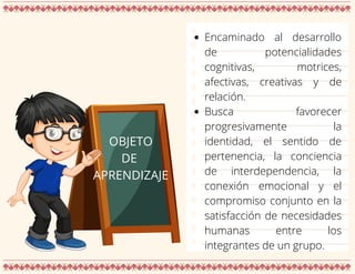OBJETO
DE
APRENDIZAJE
Encaminado al desarrollo
de potencialidades
cognitivas, motrices,
afectivas, creativas y de
relación.
Busca favorecer
progresivamente la
identidad, el sentido de
pertenencia, la conciencia
de interdependencia, la
conexión emocional y el
compromiso conjunto en la
satisfacción de necesidades
humanas entre los
integrantes de un grupo.
 