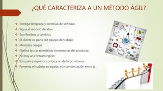 ¿QUÉ CARACTERIZA A UN MÉTODO ÁGIL?
 Entrega temprana y continua de software
 Sigue el modelo iterativo
 Son flexibles a cambios
 El cliente es parte del equipo de trabajo
 Minimiza riesgos
 Elimina las características innecesarias del producto
 No hay un contrato rígido
 Son para proyectos cortos y no de largo alcance
 Fomenta el trabajo en equipo y la comunicación entre sí.
 