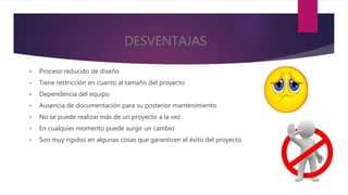 DESVENTAJAS
• Proceso reducido de diseño
• Tiene restricción en cuanto al tamaño del proyecto
• Dependencia del equipo
• Ausencia de documentación para su posterior mantenimiento
• No se puede realizar más de un proyecto a la vez
• En cualquier momento puede surgir un cambio
• Son muy rígidos en algunas cosas que garanticen el éxito del proyecto
 