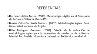 REFERENCIAS
Patricio Letelier Torres. (2003). Metodologías Ágiles en el Desarrollo
de Software. Valencia: Grupo ISSI.
Amara Calderón, Sarah Damaris. (2007). Metodologías Ágiles. Perú:
Universidad Nacional de Trujillo.
Pilar Rodríguez González. (2008). Estudio de la aplicación de
metodologías ágiles para la evaluación de productos de software.
Madrid: Facultad de informática Universidad Politécnica de Madrid.
 