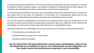En el marco del proyecto del BID-Fomin “Promoción de Enfoques Empresariales de Valor Compartido con Grupos
de Población Pobres y de Bajos Ingresos” cuyo objetivo es identificar los emprendedores de bajos ingresos o en
condiciones de vulnerabilidad que tienen el potencial para crecer de forma extraordinaria.
La experiencia ha demostrado que aunque es bajo el porcentaje de este tipo de emprendimientos, el impacto que
éstos logran tener en los socios, los empleados y la comunidad, es lo suficientemente grande para que los
entendamos y se desarrollen las herramientas necesarias para intervenirlas de forma correcta.
Con el fin de mejorar las posibilidades de crecimiento de las empresas hemos creado una categorización de los
proyectos productivos que entiende las características puntuales de cada uno y desde ahí se han construido las
metodologías para intervenirlos de forma adecuada mejorando así su probabilidad de crecer.
Para esto se diseñaron tres metodologías que se citan a continuación y se explican en el presente documento:
• Firmas tractoras y sus cadenas de valor
• Emprendimientos de proyectos de inversión social
• Mercados inclusivos incompletos
Se han intervenido 144 emprendimientos usando estas metodologías, estas se han
ido diseñando en la medida en la que se van evidenciando nuevas categorías y se
han usado nuevas herramientas para responder a sus necesidades.
 