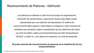 El punto esencial del reconocimiento de patrones es la clasificación de los
emprendimientos
Los patrones se obtienen a partir de los procesos de segmentación,
extracción de características y descripción donde cada objeto queda
representado por una colección de descriptores. El sistema de
reconocimiento debe asignar a cada objeto su categoría o clase (conjunto de
entidades que comparten alguna característica que las diferencia del resto)
con el fin de definir cuáles son Emprendimientos de Valor Extraordinario
(EVEs)* y cuáles no, y así adecuar la asesoría a su nivel de desarrollo.
* Emprendimiento con potencial para escalar y con un modelo de negocio distintivo y relevante
Reconocimiento de Patrones - Definición
 