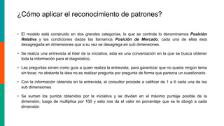 ¿Cómo aplicar el reconocimiento de patrones?
 El modelo está construido en dos grandes categorías, lo que se controla lo denominamos Posición
Relativa y las condiciones dadas las llamamos Posición de Mercado, cada una de ellas esta
desagregada en dimensiones que a su vez se desagrega en sub dimensiones.
 Se realiza una entrevista al líder de la iniciativa, esta es una conversación en la que se busca obtener
toda la información para el diagnóstico,
 Las preguntas sirven como guía a quien realiza la entrevista, para garantizar que no queda ningún tema
sin tocar, no obstante la idea no es realizar pregunta por pregunta de forma que parezca un cuestionario
 Con la información obtenida en la entrevista, el consultor procede a calificar de 1 a 6 cada una de las
sub dimensiones
 Se suman los puntos obtenidos por la iniciativa y se dividen en el máximo puntaje posible de la
dimensión, luego de multiplica por 100 y esto nos da el valor en porcentaje que se le otorgó a cada
dimensión
 