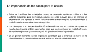 La importancia de los casos para la acción
 Antes de identificar las actividades claves es necesario establecer cuáles son las
victorias tempranas para la iniciativa, algunos de estos incluyen poner en marcha un
experimento, una hipótesis a probar rápidamente en el mercado para aprender-escoger y
posteriormente actuar sobre esas escogencias.
 Los casos para la acción permiten identificar las acciones más importantes para poner en
marcha la estrategia, si bien hay muchas cosa que se deben hacer en múltiples frentes,
es importante priorizar y secuenciar para no quedar abrumado y paralizado.
 En un primer momento es más importante garantizar que la empresa se mueve en la
dirección correcta, aun cuando no se esté moviendo a la velocidad adecuada.
 