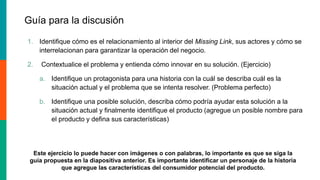 Guía para la discusión
1. Identifique cómo es el relacionamiento al interior del Missing Link, sus actores y cómo se
interrelacionan para garantizar la operación del negocio.
2. Contextualice el problema y entienda cómo innovar en su solución. (Ejercicio)
a. Identifique un protagonista para una historia con la cuál se describa cuál es la
situación actual y el problema que se intenta resolver. (Problema perfecto)
b. Identifique una posible solución, describa cómo podría ayudar esta solución a la
situación actual y finalmente identifique el producto (agregue un posible nombre para
el producto y defina sus características)
Este ejercicio lo puede hacer con imágenes o con palabras, lo importante es que se siga la
guía propuesta en la diapositiva anterior. Es importante identificar un personaje de la historia
que agregue las características del consumidor potencial del producto.
 