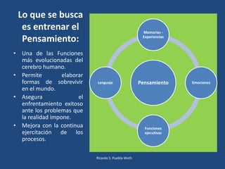 Lo que se busca
es entrenar el
Pensamiento:
Pensamiento
Memorias -
Experiencias
Emociones
Funciones
ejecutivas
Lenguaje
• Una de las Funciones
más evolucionadas del
cerebro humano.
• Permite elaborar
formas de sobrevivir
en el mundo.
• Asegura el
enfrentamiento exitoso
ante los problemas que
la realidad impone.
• Mejora con la continua
ejercitación de los
procesos.
Ricardo S. Puebla Wuth
 