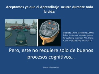 Aceptamos ya que el Aprendizaje ocurre durante toda
la vida:
Woollett, Spiers & Maguire (2009):
Talent in the taxi: a model system
for exploring expertise. Phil. Trans.
R. Soc. B (2009) 364, 1407–1416.
Pero, este no requiere solo de buenos
procesos cognitivos…
Ricardo S. Puebla Wuth
 