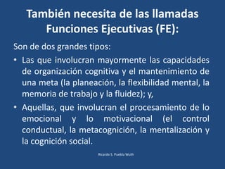 Son de dos grandes tipos:
• Las que involucran mayormente las capacidades
de organización cognitiva y el mantenimiento de
una meta (la planeación, la flexibilidad mental, la
memoria de trabajo y la fluidez); y,
• Aquellas, que involucran el procesamiento de lo
emocional y lo motivacional (el control
conductual, la metacognición, la mentalización y
la cognición social.
También necesita de las llamadas
Funciones Ejecutivas (FE):
Ricardo S. Puebla Wuth
 