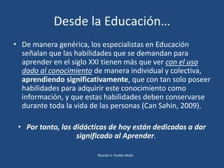 • De manera genérica, los especialistas en Educación
señalan que las habilidades que se demandan para
aprender en el siglo XXI tienen más que ver con el uso
dado al conocimiento de manera individual y colectiva,
aprendiendo significativamente, que con tan solo poseer
habilidades para adquirir este conocimiento como
información, y que estas habilidades deben conservarse
durante toda la vida de las personas (Can Sahin, 2009).
• Por tanto, las didácticas de hoy están dedicadas a dar
significado al Aprender.
Desde la Educación…
Ricardo S. Puebla Wuth
 