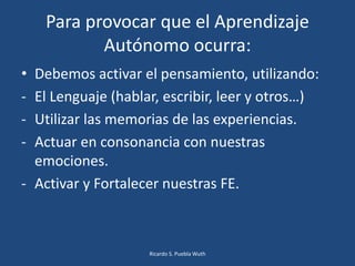 Para provocar que el Aprendizaje
Autónomo ocurra:
• Debemos activar el pensamiento, utilizando:
- El Lenguaje (hablar, escribir, leer y otros…)
- Utilizar las memorias de las experiencias.
- Actuar en consonancia con nuestras
emociones.
- Activar y Fortalecer nuestras FE.
Ricardo S. Puebla Wuth
 