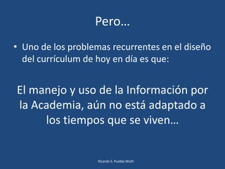 Pero…
• Uno de los problemas recurrentes en el diseño
del currículum de hoy en día es que:
El manejo y uso de la Información por
la Academia, aún no está adaptado a
los tiempos que se viven…
Ricardo S. Puebla Wuth
 