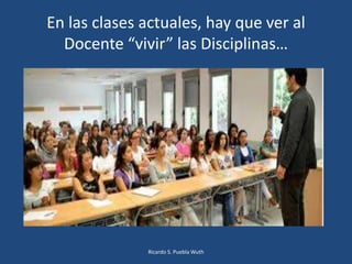 En las clases actuales, hay que ver al
Docente “vivir” las Disciplinas…
Ricardo S. Puebla Wuth
 