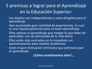 5 premisas a lograr para el Aprendizaje
en la Educación Superior:
- Los adultos son independientes y auto-dirigidos para el
aprendizaje.
- Han acumulado gran cantidad de experiencias, lo cual
es una riqueza potencial para un buen aprendizaje.
- Ellos valoran el aprendizaje que integre lo que debe ser
aprendido, con las demandas de la vida diaria.
- Ellos están más centrados en lo inmediato, en
aproximaciones para resolver problemas.
- Están mayor motivación intrínseca que extrínseca por
el aprendizaje.
¿Cómo enseñaremos esto?...
Ricardo S. Puebla Wuth
 
