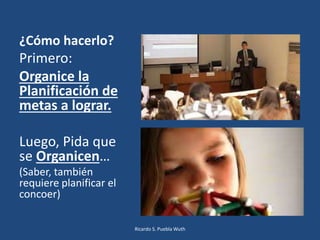¿Cómo hacerlo?
Primero:
Organice la
Planificación de
metas a lograr.
Luego, Pida que
se Organicen…
(Saber, también
requiere planificar el
concoer)
Ricardo S. Puebla Wuth
 