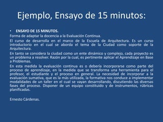 Ejemplo, Ensayo de 15 minutos:
• ENSAYO DE 15 MINUTOS.
Forma de adaptar la docencia a la Evaluación Continua.
El curso de desarrolla en el marco de la Escuela de Arquitectura. Es un curso
introductorio en el cual se aborda el tema de la Ciudad como soporte de la
Arquitectura.
En tanto se considera la ciudad como un ente dinámico y complejo, cada proyecto es
un problema a resolver. Razón por la cual, es pertinente aplicar el Aprendizaje en Base
a Problemas.
En esta medida la evaluación continua es o debería incorporarse como parte del
proceso de aprendizaje, en la medida que se transforma una herramienta para el
profesor, el estudiante y el proceso en general. La necesidad de incorporar a la
evaluación sumativa, que es la más utilizada, la formativa nos conduce a implementar
modalidades de un taller en el cual se vayan desarrollando, discutiendo las diversas
fases del proceso. Disponer de un equipo constituido y de instrumentos, rúbricas
planificadas.
Ernesto Cárdenas.
 
