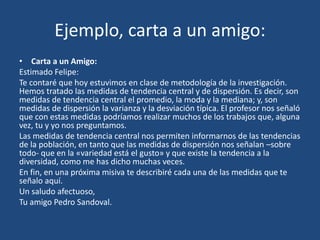 Ejemplo, carta a un amigo:
• Carta a un Amigo:
Estimado Felipe:
Te contaré que hoy estuvimos en clase de metodología de la investigación.
Hemos tratado las medidas de tendencia central y de dispersión. Es decir, son
medidas de tendencia central el promedio, la moda y la mediana; y, son
medidas de dispersión la varianza y la desviación típica. El profesor nos señaló
que con estas medidas podríamos realizar muchos de los trabajos que, alguna
vez, tu y yo nos preguntamos.
Las medidas de tendencia central nos permiten informarnos de las tendencias
de la población, en tanto que las medidas de dispersión nos señalan –sobre
todo- que en la «variedad está el gusto» y que existe la tendencia a la
diversidad, como me has dicho muchas veces.
En fin, en una próxima misiva te describiré cada una de las medidas que te
señalo aquí.
Un saludo afectuoso,
Tu amigo Pedro Sandoval.
 